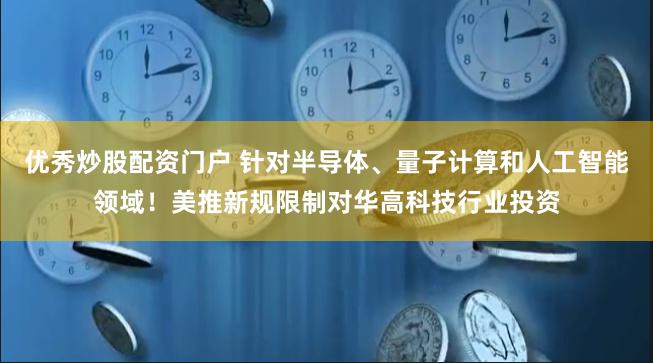 优秀炒股配资门户 针对半导体、量子计算和人工智能领域！美推新规限制对华高科技行业投资