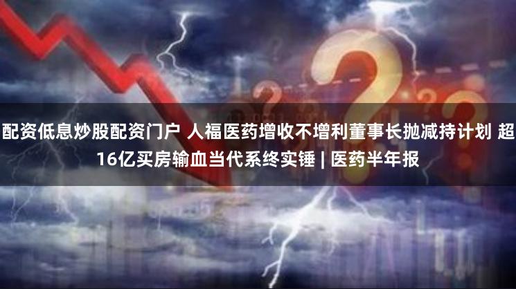 配资低息炒股配资门户 人福医药增收不增利董事长抛减持计划 超16亿买房输血当代系终实锤 | 医药半年报